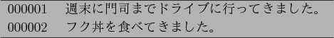 \begin{figure}\begin{center}
\begin{tabular}{l} \hline
000001~~~~$B=5Kv$KLg;J$^$G%.(B..
...002~~~~$B%U%/P'$r?)$Y$F$-$^$7$?!#(B \\ \hline
\end{tabular}
\end{center}\end{figure}